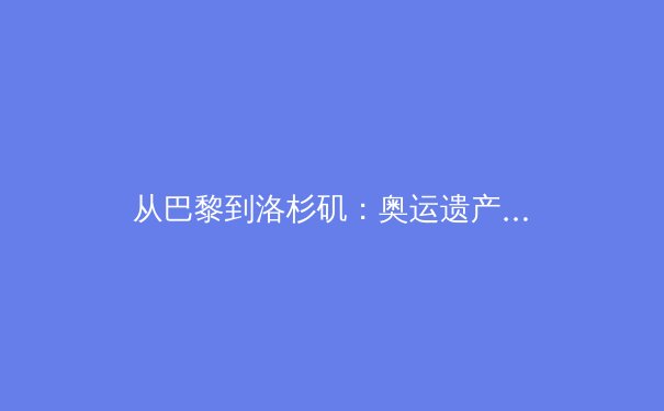 从巴黎到洛杉矶：奥运遗产的全球博弈与体育产业新范式 - 2